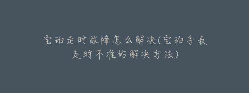 宝珀走时故障怎么解决(宝珀手表走时不准的解决方法)