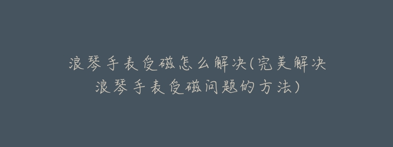 浪琴手表受磁怎么解决(完美解决浪琴手表受磁问题的方法)