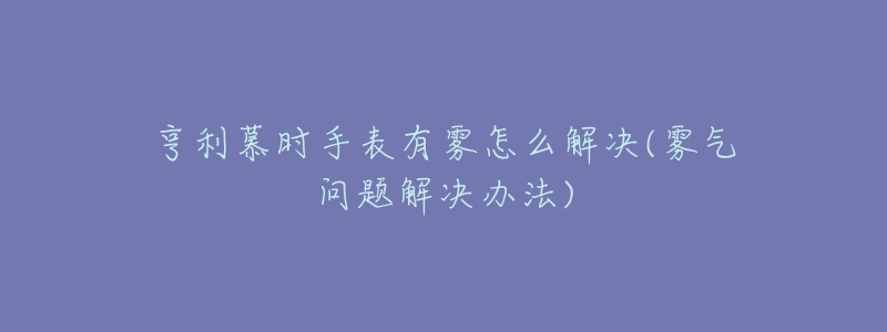 亨利慕时手表有雾怎么解决(雾气问题解决办法)