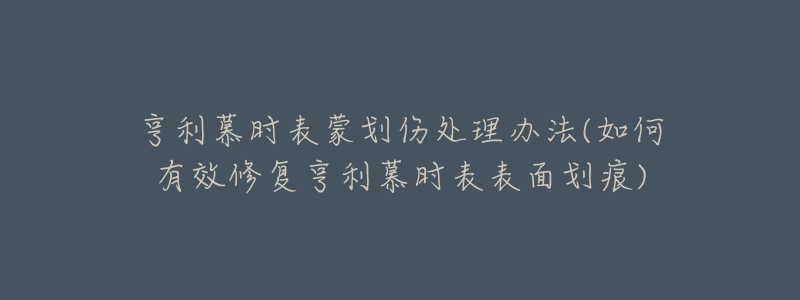 亨利慕时表蒙划伤处理办法(如何有效修复亨利慕时表表面划痕)