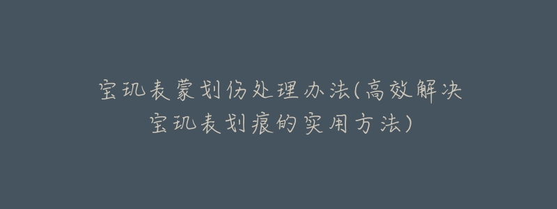 宝玑表蒙划伤处理办法(高效解决宝玑表划痕的实用方法)