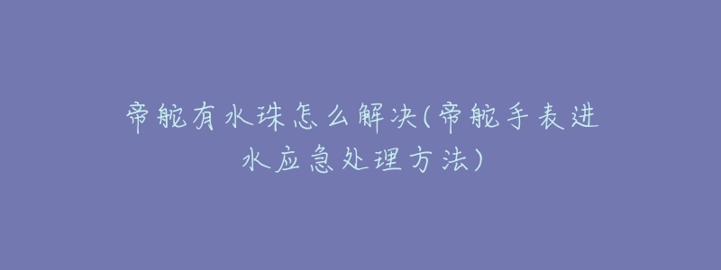 帝舵有水珠怎么解决(帝舵手表进水应急处理方法)