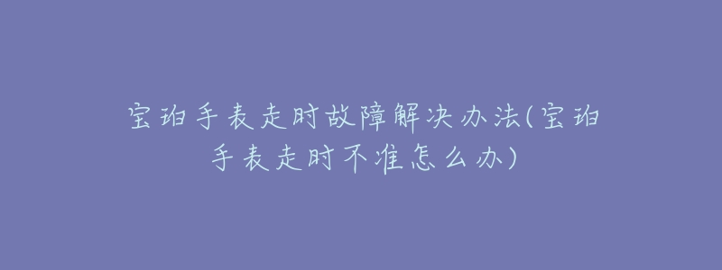 宝珀手表走时故障解决办法(宝珀手表走时不准怎么办)