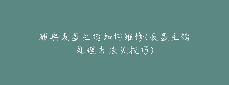 雅典表盖生锈如何维修(表盖生锈处理方法及技巧)