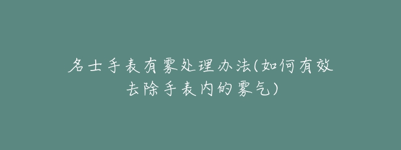 名士手表有雾处理办法(如何有效去除手表内的雾气)