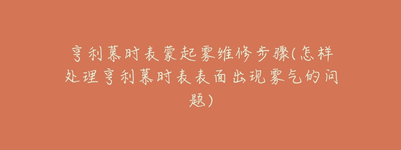 亨利慕时表蒙起雾维修步骤(怎样处理亨利慕时表表面出现雾气的问题)