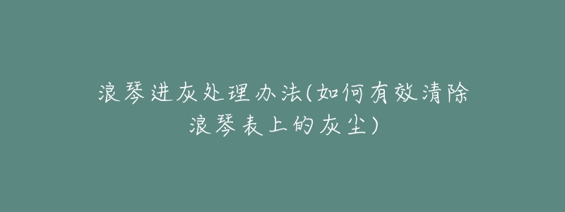 浪琴进灰处理办法(如何有效清除浪琴表上的灰尘)