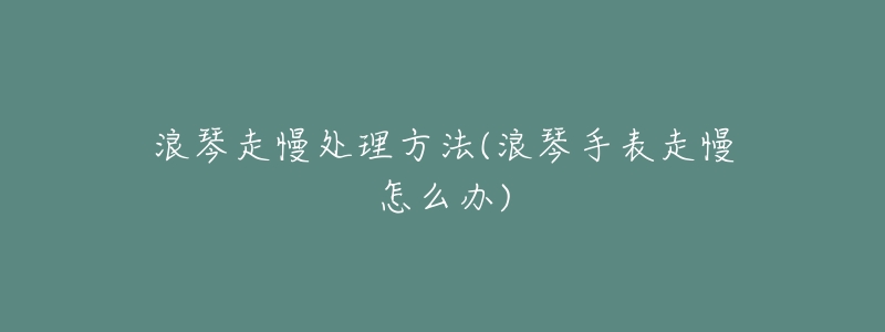 浪琴走慢处理方法(浪琴手表走慢怎么办)