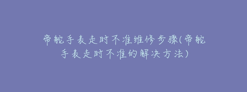 帝舵手表走时不准维修步骤(帝舵手表走时不准的解决方法)