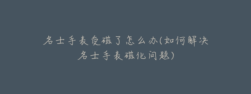 名士手表受磁了怎么办(如何解决名士手表磁化问题)