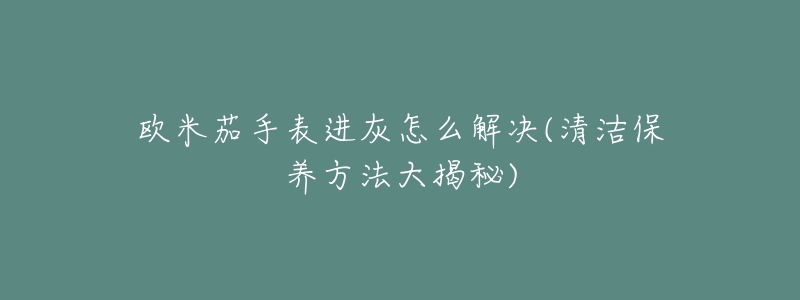 欧米茄手表进灰怎么解决(清洁保养方法大揭秘)