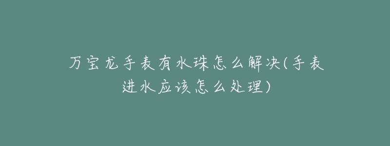 万宝龙手表有水珠怎么解决(手表进水应该怎么处理)