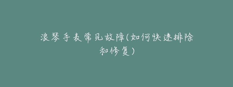 浪琴手表常见故障(如何快速排除和修复)