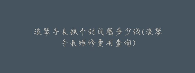 浪琴手表换个封闭圈多少钱(浪琴手表维修费用查询)