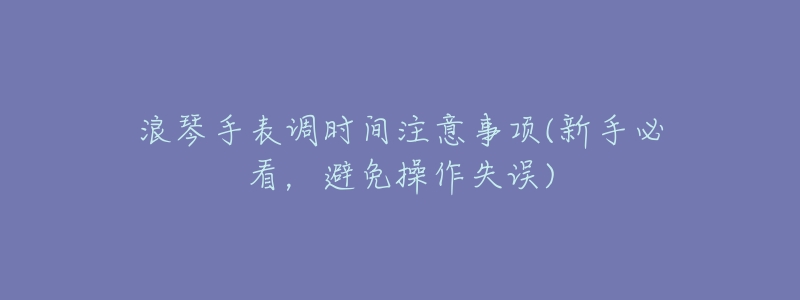 浪琴手表调时间注意事项(新手必看，避免操作失误)