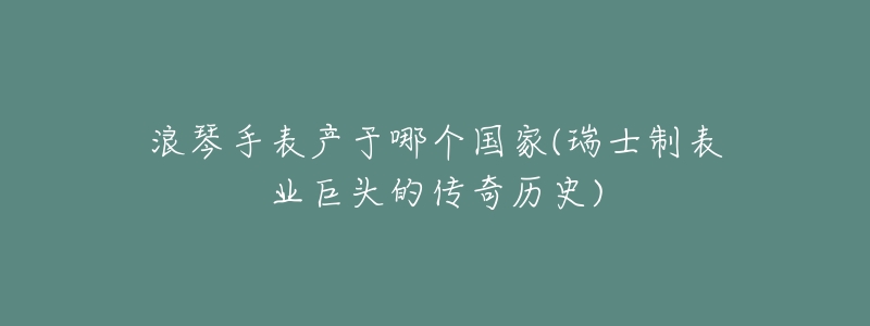 浪琴手表产于哪个国家(瑞士制表业巨头的传奇历史)