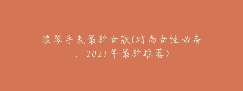 浪琴手表最新女款(时尚女性必备，2021年最新推荐)