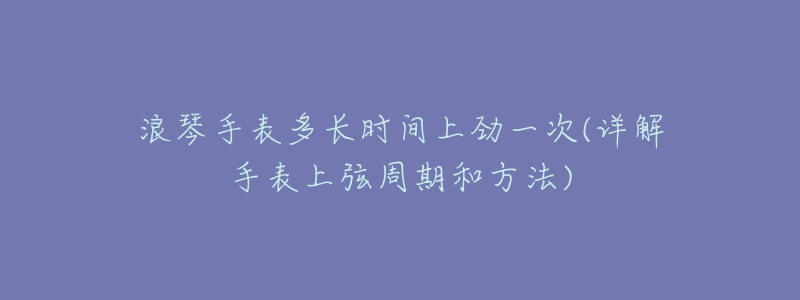 浪琴手表多长时间上劲一次(详解手表上弦周期和方法)