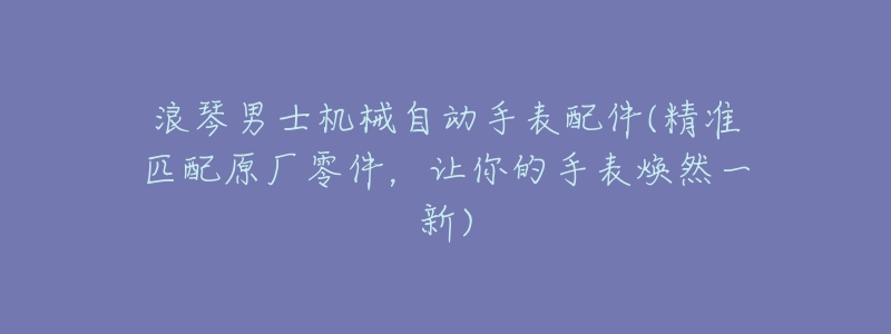 浪琴男士机械自动手表配件(精准匹配原厂零件，让你的手表焕然一新)