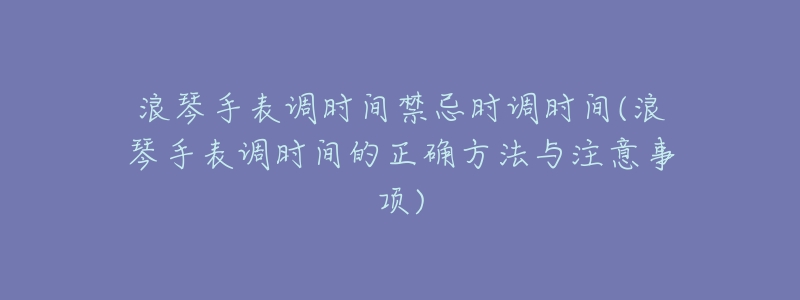 浪琴手表调时间禁忌时调时间(浪琴手表调时间的正确方法与注意事项)