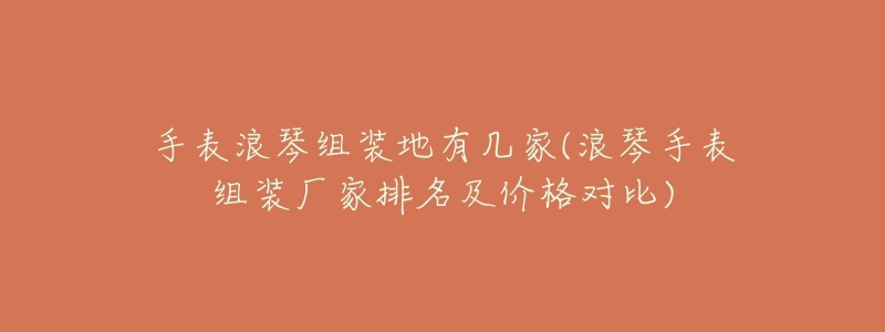 手表浪琴组装地有几家(浪琴手表组装厂家排名及价格对比)