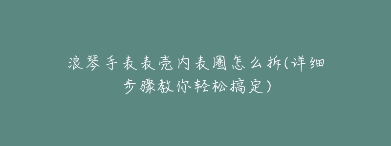 浪琴手表表壳内表圈怎么拆(详细步骤教你轻松搞定)