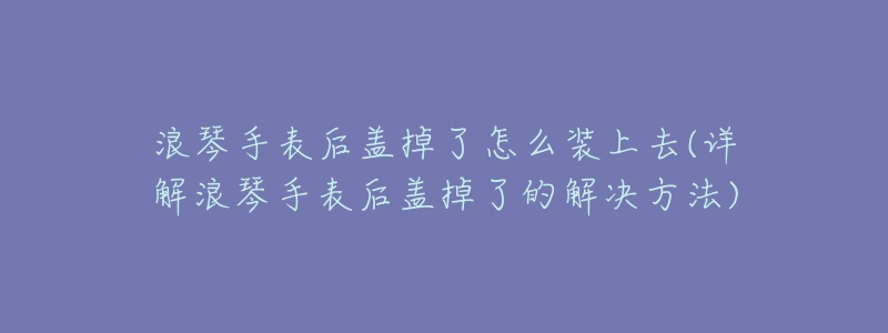 浪琴手表后盖掉了怎么装上去(详解浪琴手表后盖掉了的解决方法)