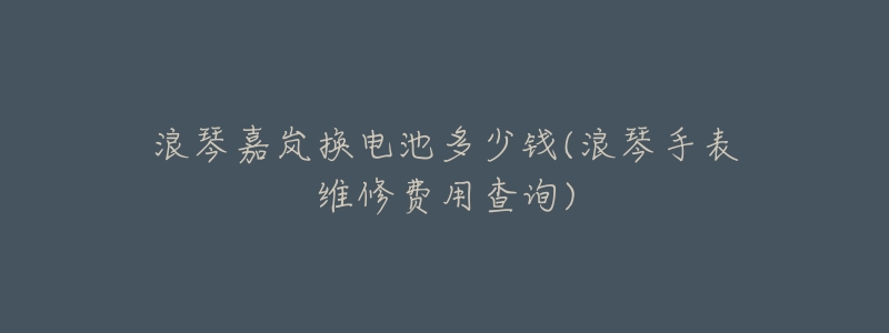 浪琴嘉岚换电池多少钱(浪琴手表维修费用查询)