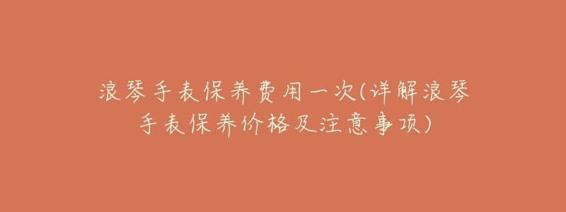 浪琴手表保养费用一次(详解浪琴手表保养价格及注意事项)