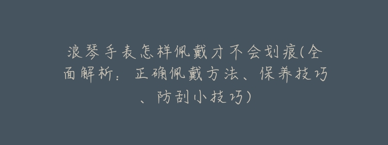 浪琴手表怎样佩戴才不会划痕(全面解析：正确佩戴方法、保养技巧、防刮小技巧)