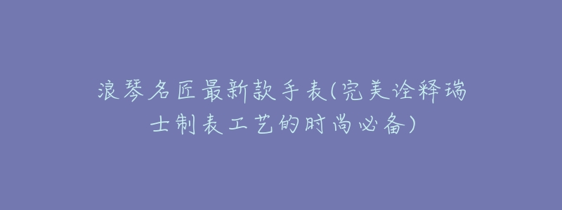 浪琴名匠最新款手表(完美诠释瑞士制表工艺的时尚必备)