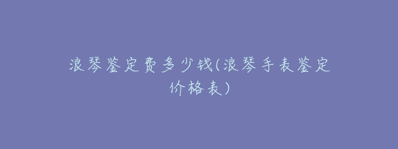 浪琴鉴定费多少钱(浪琴手表鉴定价格表)