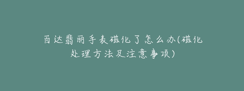 百达翡丽手表磁化了怎么办(磁化处理方法及注意事项)