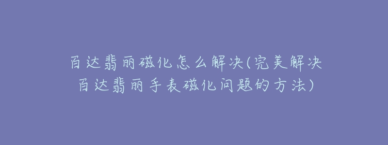 百达翡丽磁化怎么解决(完美解决百达翡丽手表磁化问题的方法)