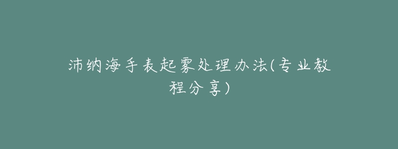 沛纳海手表起雾处理办法(专业教程分享)