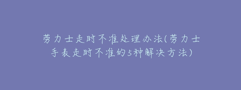 劳力士走时不准处理办法(劳力士手表走时不准的5种解决方法)