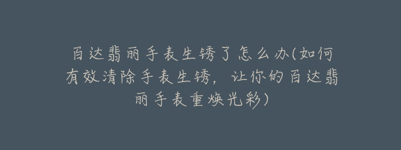 百达翡丽手表生锈了怎么办(如何有效清除手表生锈，让你的百达翡丽手表重焕光彩)