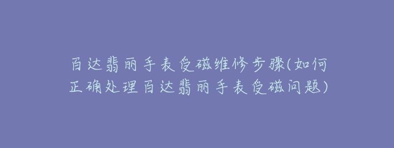 百达翡丽手表受磁维修步骤(如何正确处理百达翡丽手表受磁问题)