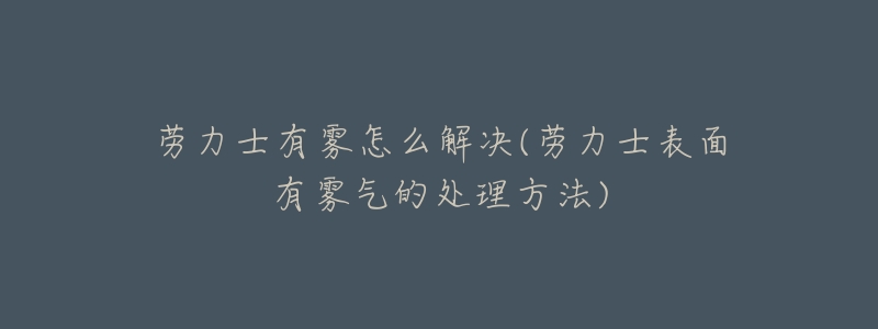 劳力士有雾怎么解决(劳力士表面有雾气的处理方法)