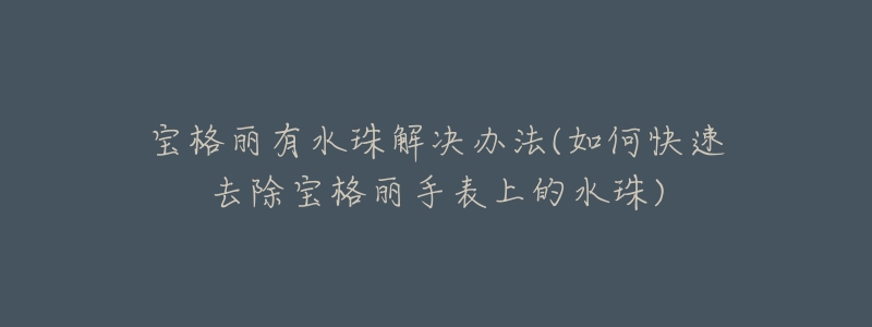 宝格丽有水珠解决办法(如何快速去除宝格丽手表上的水珠)