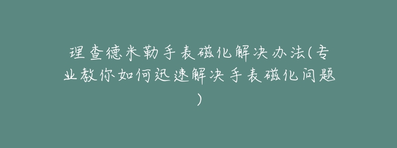 理查德米勒手表磁化解决办法(专业教你如何迅速解决手表磁化问题)