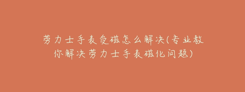 劳力士手表受磁怎么解决(专业教你解决劳力士手表磁化问题)