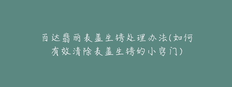 百达翡丽表盖生锈处理办法(如何有效清除表盖生锈的小窍门)