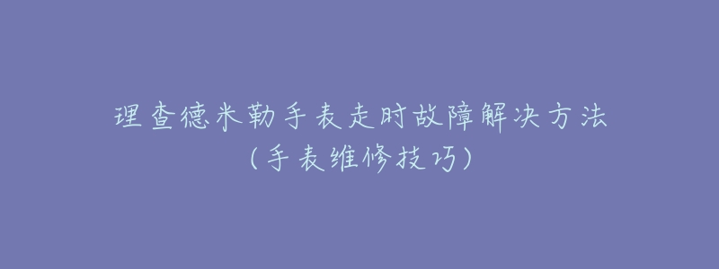 理查德米勒手表走时故障解决方法(手表维修技巧)