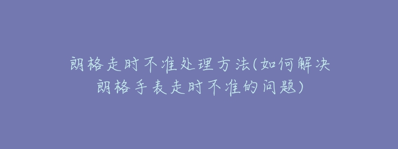 朗格走时不准处理方法(如何解决朗格手表走时不准的问题)