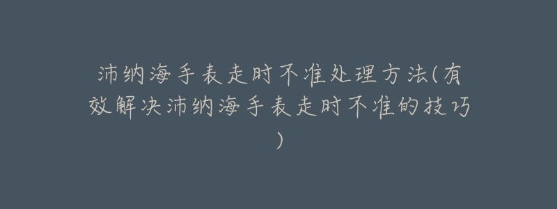 沛纳海手表走时不准处理方法(有效解决沛纳海手表走时不准的技巧)