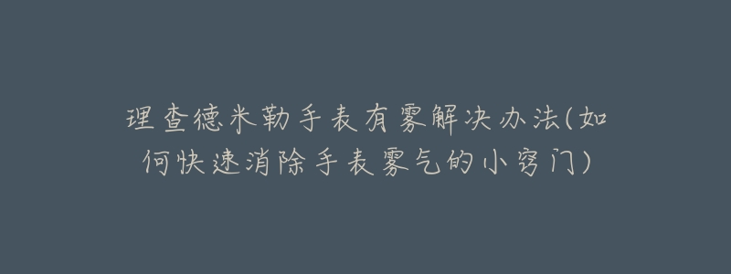 理查德米勒手表有雾解决办法(如何快速消除手表雾气的小窍门)