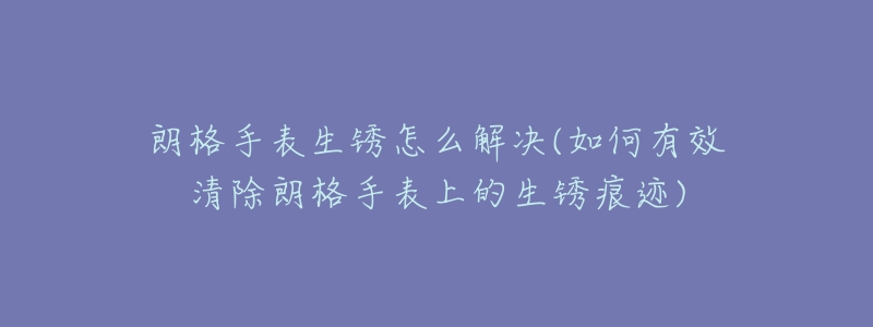 朗格手表生锈怎么解决(如何有效清除朗格手表上的生锈痕迹)