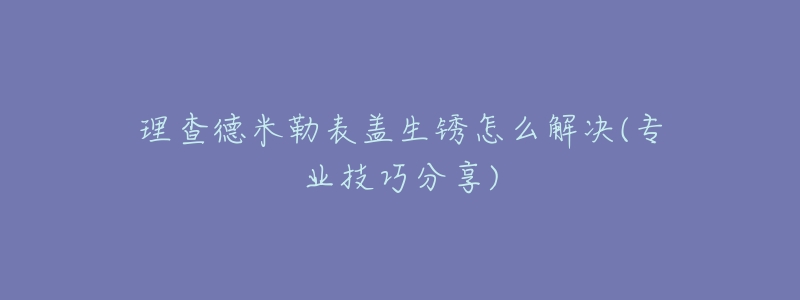 理查德米勒表盖生锈怎么解决(专业技巧分享)