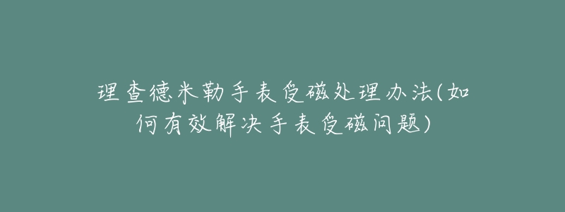 理查德米勒手表受磁处理办法(如何有效解决手表受磁问题)